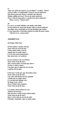 17
"Que esse grito nos aparte, ave ou diabo!", eu disse. "Parte!
Torna á noite e à tempestade! Torna às trevas infernais!
Não deixes pena que ateste a mentira que disseste!
Minha solidão me reste! Tira-te de meus umbrais!
Tira o vulto de meu peito e a sombra de meus umbrais!"
   Disse o corvo, "Nunca mais".

18
E o corvo, na noite infinda, está ainda, está ainda
No alvo busto de Atena que há por sobre os meus umbrais.
Seu olhar tem a medonha cor de um demônio que sonha,
E a luz lança-lhe a tristonha sombra no chão há mais e mais,
   Libertar-se-á... nunca mais!


Annabel Lee
(de Edgar Allan Poe)

Foi há muitos e muitos anos já,
Num reino de ao pé do mar.
Como sabeis todos, vivia lá
Aquela que eu soube amar;
E vivia sem outro pensamento
Que amar-me e eu a adorar.

Eu era criança e ela era criança,
Neste reino ao pé do mar;
Mas o nosso amor era mais que amor --
O meu e o dela a amar;
Um amor que os anjos do céu vieram
a ambos nós invejar.

E foi esta a razão por que, há muitos anos,
Neste reino ao pé do mar,
Um vento saiu duma nuvem, gelando
A linda que eu soube amar;
E o seu parente fidalgo veio
De longe a me a tirar,
Para a fechar num sepulcro
Neste reino ao pé do mar.

E os anjos, menos felizes no céu,
Ainda a nos invejar...
Sim, foi essa a razão (como sabem todos,
Neste reino ao pé do mar)
Que o vento saiu da nuvem de noite
Gelando e matando a que eu soube amar.
 