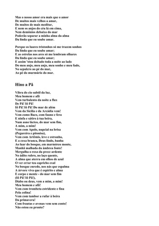 Mas o nosso amor era mais que o amor
De muitos mais velhos a amar,
De muitos de mais meditar,
E nem os anjos do céu lá em cima,
Nem demônios debaixo do mar
Poderão separar a minha alma da alma
Da linda que eu soube amar.

Porque os luares tristonhos só me trazem sonhos
Da linda que eu soube amar;
E as estrelas nos ares só me lembram olhares
Da linda que eu soube amar;
E assim 'stou deitado toda a noite ao lado
Do meu anjo, meu anjo, meu sonho e meu fado,
No sepulcro ao pé do mar,
Ao pé do murmúrio do mar.


Hino a Pã
Vibra do cio subtil da luz,
Meu homem e afã
Vem turbulento da noite a flux
De Pã! Iô Pã!
Iô Pã! Iô Pã! Do mar de além
Vem da Sicília e da Arcádia vem!
Vem como Baco, com fauno e fera
E ninfa e sátiro à tua beira,
Num asno lácteo, do mar sem fim,
A mim, a mim!
Vem com Apolo, nupcial na brisa
(Pegureira e pitonisa),
Vem com Artêmis, leve e estranha,
E a coxa branca, Deus lindo, banha
Ao luar do bosque, em marmóreo monte,
Manhã malhada da àmbrea fonte!
Mergulha o roxo da prece ardente
No ádito rubro, no laço quente,
A alma que aterra em olhos de azul
O ver errar teu capricho exul
No bosque enredo, nos nás que espalma
A árvore viva que é espírito e alma
E corpo e mente - do mar sem fim
(Iô Pã! Iô Pã!),
Diabo ou deus, vem a mim, a mim!
Meu homem e afã!
Vem com trombeta estridente e fina
Pela colina!
Vem com tambor a rufar à beira
Da primavera!
Com frautas e avenas vem sem conto!
Não estou eu pronto?
 