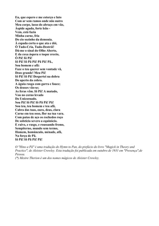 Eu, que espero e me estorço e luto
Com ar sem ramos onde não nutro
Meu corpo, lasso do abraço em vão,
Áspide aguda, forte leão -
Vem, está fazia
Minha carne, fria
Do cio sozinho da demonia.
À espada corta o que ata e dói,
Ó Tudo-Cria, Tudo-Destrói!
Dá-me o sinal do Olho Aberto,
E da coxa áspera o toque erecto,
Ó Pã! Iô Pã!
Iô Pã! Iô Pã Pã! Pã Pã! Pã.,
Sou homem e afã:
Faze o teu querer sem vontade vã,
Deus grande! Meu Pã!
Iô Pã! Iô Pã! Despertei na dobra
Do aperto da cobra.
A águia rasga com garra e fauce;
Os deuses vão-se;
As feras vêm. Iô Pã! A matado,
Vou no corno levado
Do Unicornado.
Sou Pã! Iô Pã! Iô Pã Pã! Pã!
Sou teu, teu homem e teu afã,
Cabra das tuas, ouro, deus, clara
Carne em teu osso, flor na tua vara.
Com patas de aço os rochedos roço
De solstício severo a equinócio.
E raivo, e rasgo, e roussando fremo,
Sempiterno, mundo sem termo,
Homem, homúnculo, ménade, afã,
Na força de Pã.
Iô Pã! Iô Pã Pã! Pã!

O "Hino a Pã" é uma tradução do Hymn to Pan, do prefácio do livro "Magick in Theory and
Practice", de Aleister Crowley. Esta tradução foi publicada em outubro de 1931 em "Presença",de
Pessoa.
(*) Mestre Therion é um dos nomes mágicos de Aleister Crowley.
 