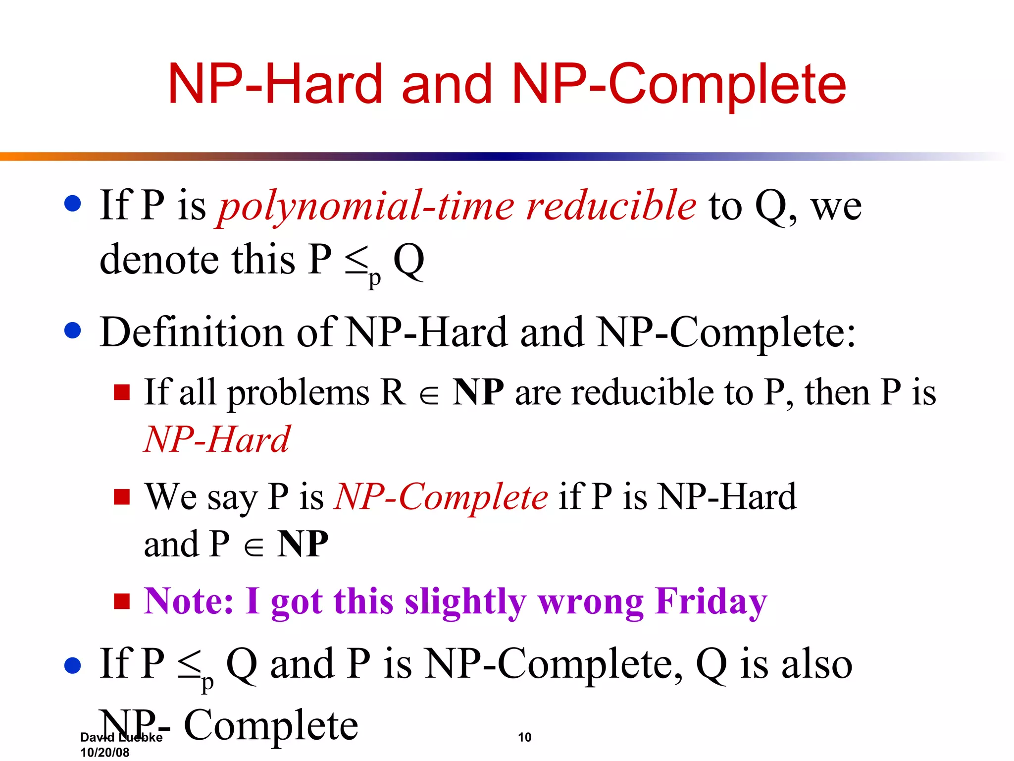 NP-Hard and NP-Complete If P is  polynomial-time reducible  to Q, we denote this P   p  Q Definition of NP-Hard and NP-Complete:  If all problems R     NP  are reducible to P, then P is  NP-Hard We say P is  NP-Complete  if P is NP-Hard  and P     NP Note: I got this slightly wrong Friday If P   p  Q and P is NP-Complete, Q is also NP- Complete 