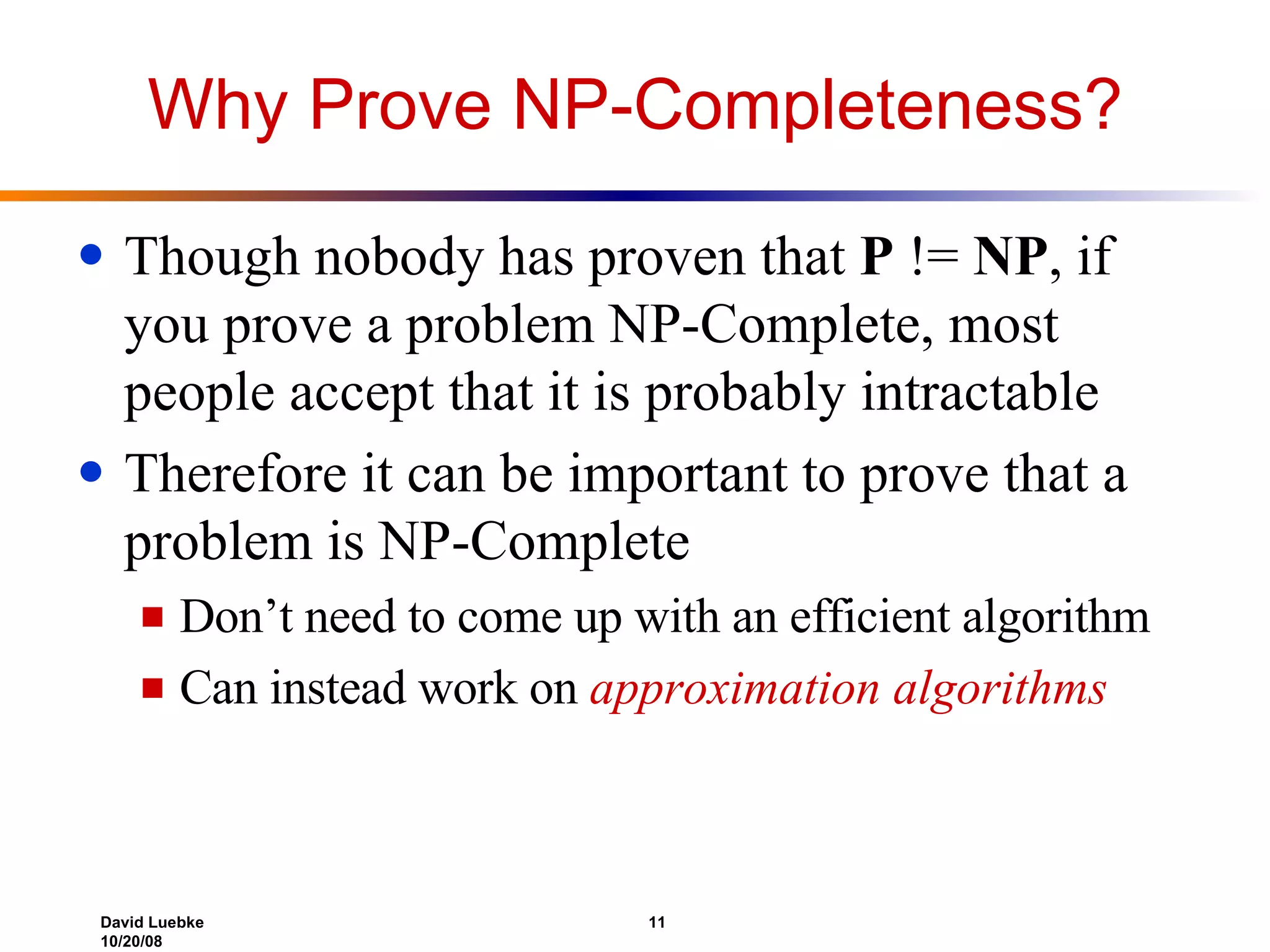 Why Prove NP-Completeness? Though nobody has proven that  P  !=  NP , if you prove a problem NP-Complete, most people accept that it is probably intractable Therefore it can be important to prove that a problem is NP-Complete Don’t need to come up with an efficient algorithm Can instead work on  approximation algorithms 