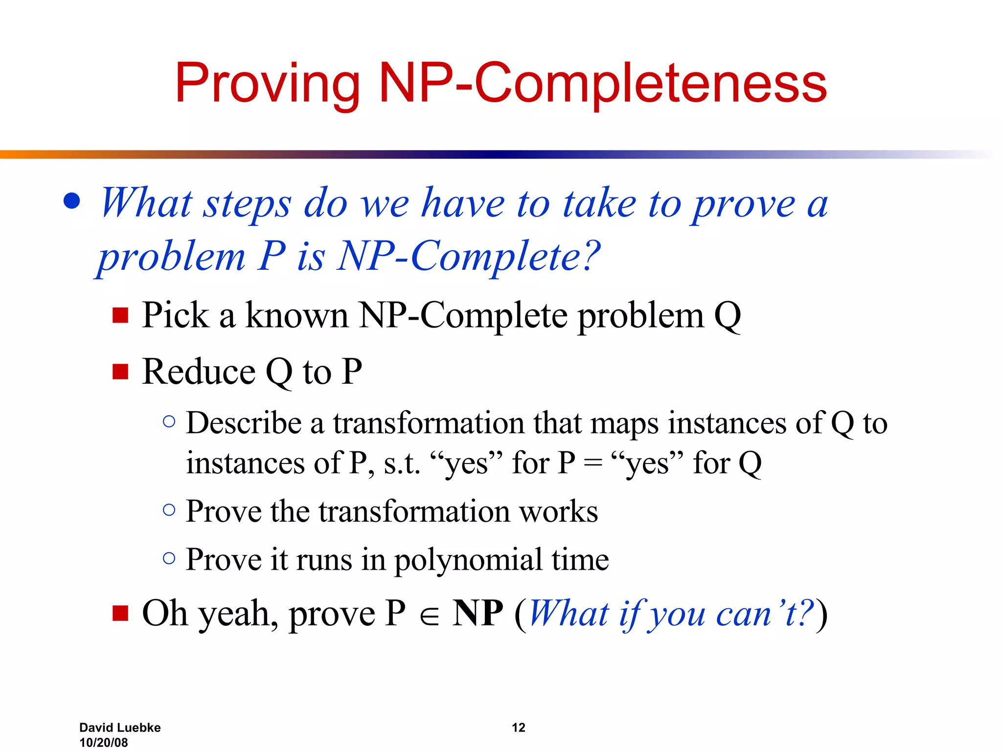 Proving NP-Completeness What steps do we have to take to prove a problem P   is NP-Complete? Pick a known NP-Complete problem Q Reduce Q to P Describe a transformation that maps instances of Q to instances of P, s.t. “yes” for P = “yes” for Q Prove the transformation works Prove it runs in polynomial time Oh yeah, prove P     NP  ( What if you can’t? ) 