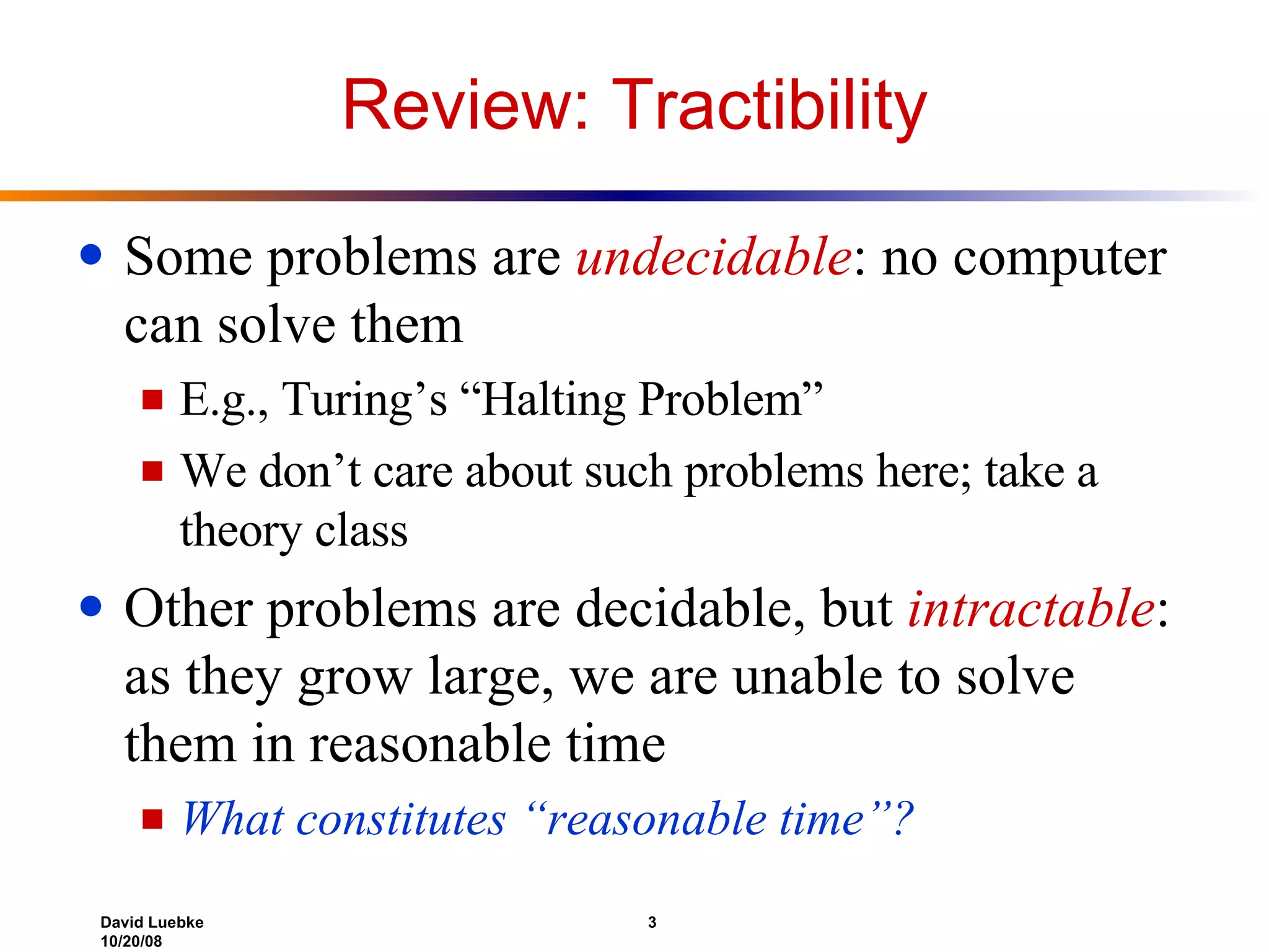 Review: Tractibility Some problems are  undecidable : no computer can solve them E.g., Turing’s “Halting Problem” We don’t care about such problems here; take a theory class Other problems are decidable, but  intractable :  as they grow large, we are unable to solve them in reasonable time What constitutes “reasonable time”? 