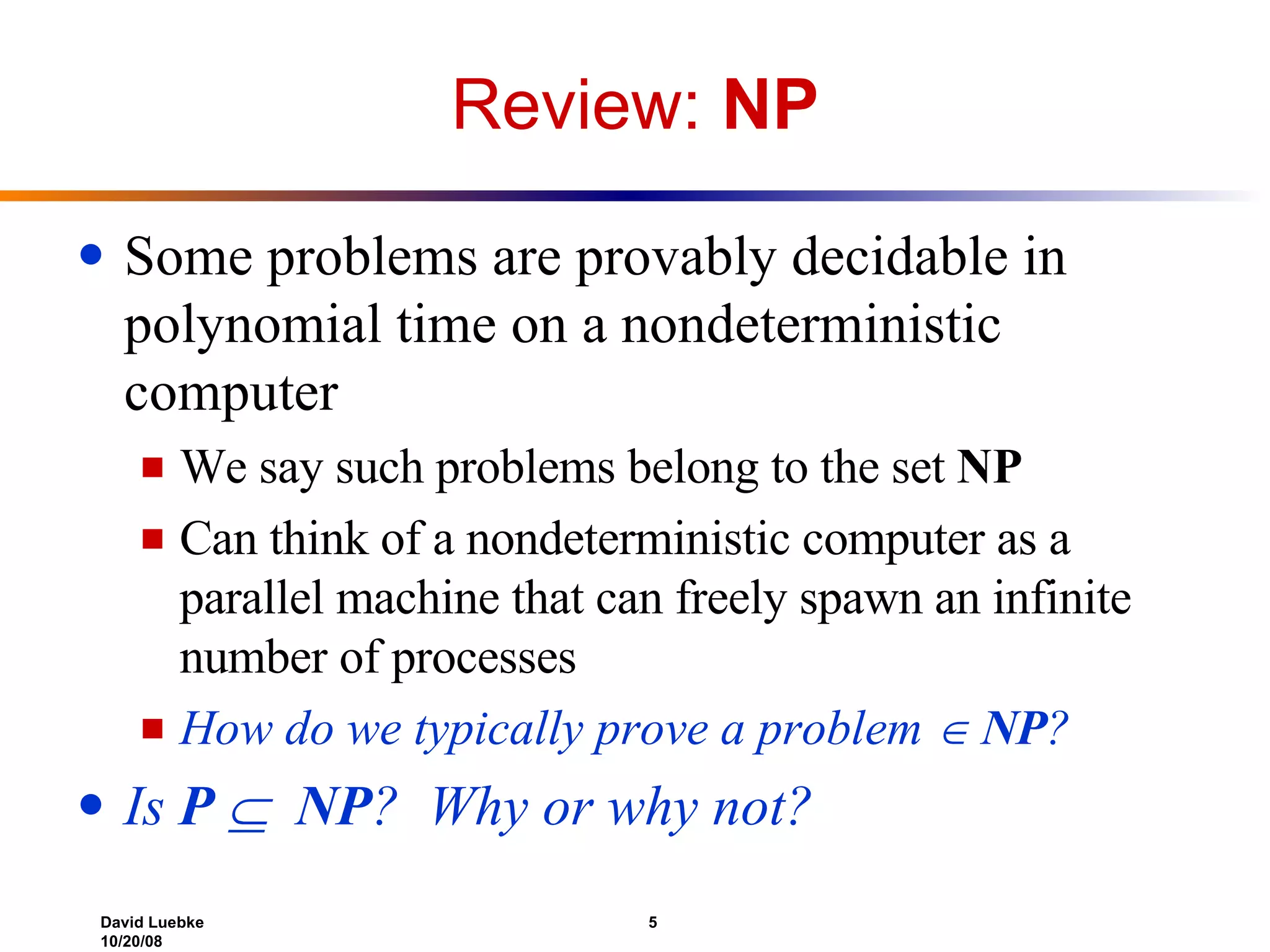 Review:  NP Some problems are provably decidable in polynomial time on a nondeterministic computer We say such problems belong to the set  NP Can think of a nondeterministic computer as a parallel machine that can freely spawn an infinite number of processes How do we typically prove a problem     NP ? Is  P     NP ?  Why or why not? 