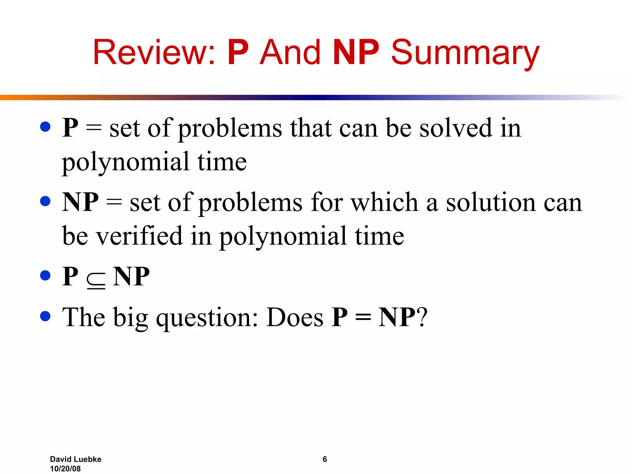 Review:  P  And  NP  Summary P  = set of problems that can be solved in polynomial time NP  = set of problems for which a solution can be verified in polynomial time P      NP The big question: Does  P = NP ? 