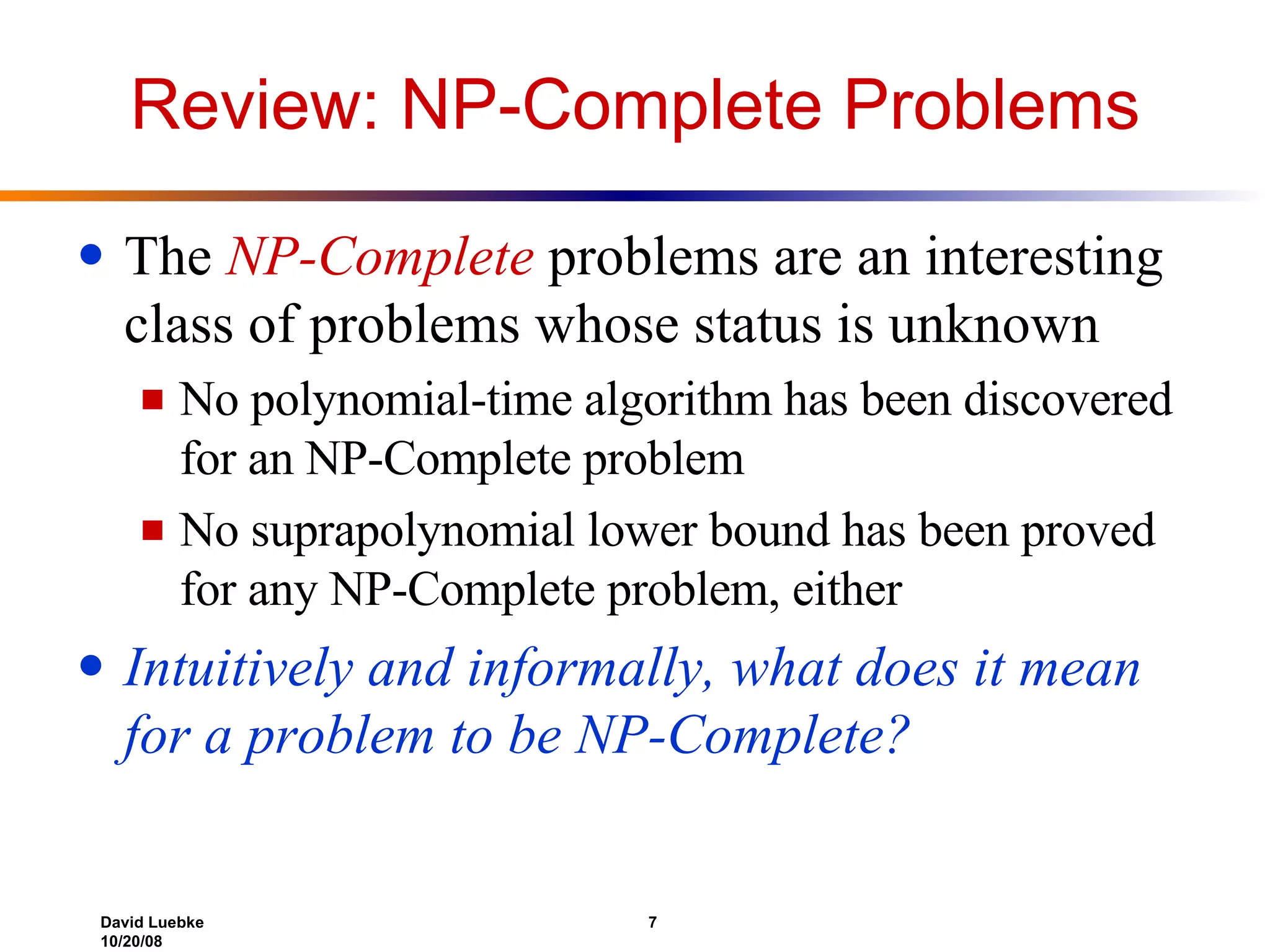 Review: NP-Complete Problems The  NP-Complete  problems are an interesting class of problems whose status is unknown  No polynomial-time algorithm has been discovered for an NP-Complete problem No suprapolynomial lower bound has been proved for any NP-Complete problem, either Intuitively and informally, what does it mean for a problem to be NP-Complete? 