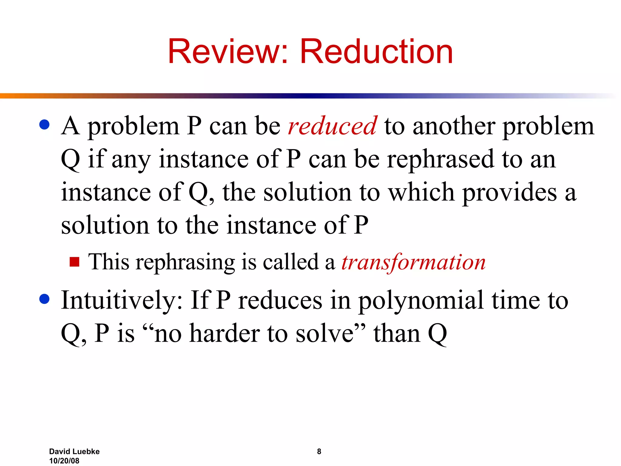 Review: Reduction A problem P can be  reduced  to another problem Q if any instance of P can be rephrased to an instance of Q, the solution to which provides a solution to the instance of P This rephrasing is called a  transformation Intuitively: If P reduces in polynomial time to Q, P is “no harder to solve” than Q 