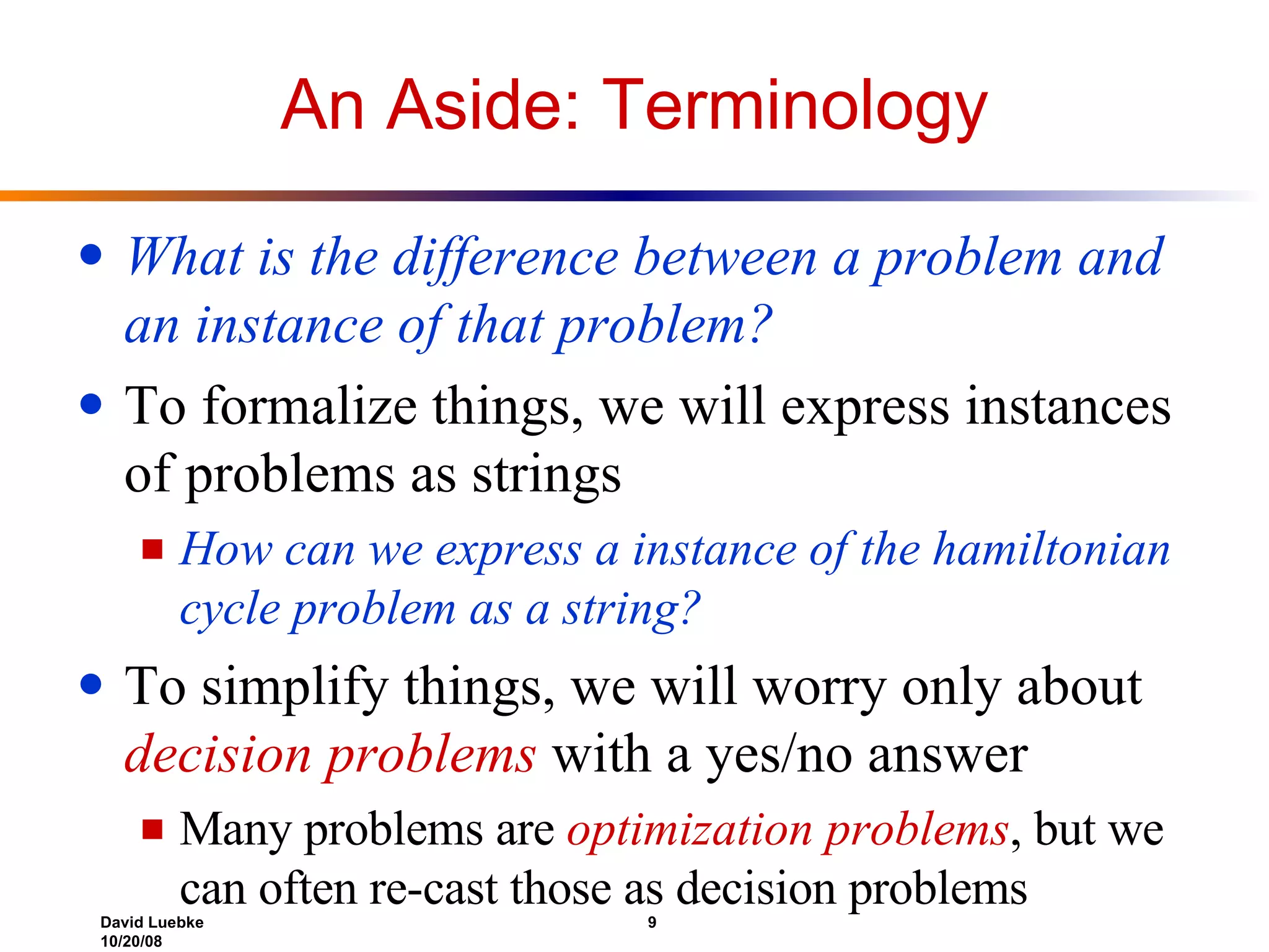An Aside: Terminology What is the difference between a problem and an instance of that problem? To formalize things, we will express instances of problems as strings How can we express a instance of the hamiltonian cycle problem as a string? To simplify things, we will worry only about  decision problems  with a yes/no answer Many problems are  optimization problems , but we can often re-cast those as decision problems 