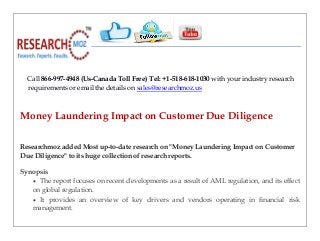 Call 866-997-4948 (Us-Canada Toll Free) Tel: +1-518-618-1030 with your industry research
requirements or email the details on sales@researchmoz.us
Money Laundering Impact on Customer Due Diligence
Researchmoz added Most up-to-date research on "Money Laundering Impact on Customer
Due Diligence" to its huge collection of research reports.
Synopsis
 The report focuses on recent developments as a result of AML regulation, and its effect
on global regulation.
 It provides an overview of key drivers and vendors operating in financial risk
management.
 