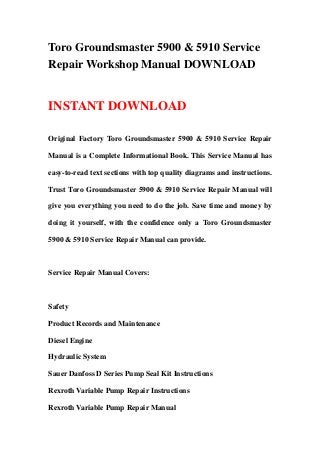 Toro Groundsmaster 5900 & 5910 Service
Repair Workshop Manual DOWNLOAD


INSTANT DOWNLOAD

Original Factory Toro Groundsmaster 5900 & 5910 Service Repair

Manual is a Complete Informational Book. This Service Manual has

easy-to-read text sections with top quality diagrams and instructions.

Trust Toro Groundsmaster 5900 & 5910 Service Repair Manual will

give you everything you need to do the job. Save time and money by

doing it yourself, with the confidence only a Toro Groundsmaster

5900 & 5910 Service Repair Manual can provide.



Service Repair Manual Covers:



Safety

Product Records and Maintenance

Diesel Engine

Hydraulic System

Sauer Danfoss D Series Pump Seal Kit Instructions

Rexroth Variable Pump Repair Instructions

Rexroth Variable Pump Repair Manual
 