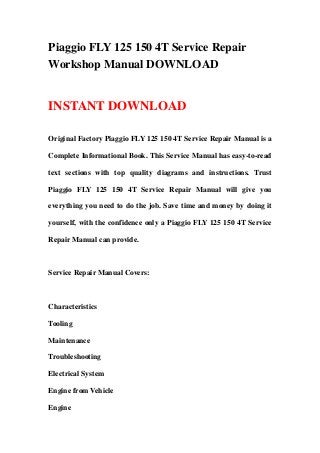 Piaggio FLY 125 150 4T Service Repair
Workshop Manual DOWNLOAD


INSTANT DOWNLOAD

Original Factory Piaggio FLY 125 150 4T Service Repair Manual is a

Complete Informational Book. This Service Manual has easy-to-read

text sections with top quality diagrams and instructions. Trust

Piaggio FLY 125 150 4T Service Repair Manual will give you

everything you need to do the job. Save time and money by doing it

yourself, with the confidence only a Piaggio FLY 125 150 4T Service

Repair Manual can provide.



Service Repair Manual Covers:



Characteristics

Tooling

Maintenance

Troubleshooting

Electrical System

Engine from Vehicle

Engine
 