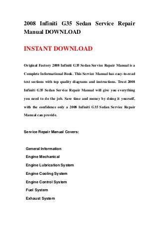 2008 Infiniti G35 Sedan Service Repair
Manual DOWNLOAD

INSTANT DOWNLOAD

Original Factory 2008 Infiniti G35 Sedan Service Repair Manual is a

Complete Informational Book. This Service Manual has easy-to-read

text sections with top quality diagrams and instructions. Trust 2008

Infiniti G35 Sedan Service Repair Manual will give you everything

you need to do the job. Save time and money by doing it yourself,

with the confidence only a 2008 Infiniti G35 Sedan Service Repair

Manual can provide.



Service Repair Manual Covers:



 General Information

 Engine Mechanical

 Engine Lubrication System

 Engine Cooling System

 Engine Control System

 Fuel System

 Exhaust System
 