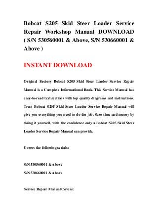 Bobcat S205 Skid Steer Loader Service
Repair Workshop Manual DOWNLOAD
( S/N 530560001 & Above, S/N 530660001 &
Above )

INSTANT DOWNLOAD

Original Factory Bobcat S205 Skid Steer Loader Service Repair

Manual is a Complete Informational Book. This Service Manual has

easy-to-read text sections with top quality diagrams and instructions.

Trust Bobcat S205 Skid Steer Loader Service Repair Manual will

give you everything you need to do the job. Save time and money by

doing it yourself, with the confidence only a Bobcat S205 Skid Steer

Loader Service Repair Manual can provide.



Covers the following serials:



S/N 530560001 & Above

S/N 530660001 & Above



Service Repair Manual Covers:
 