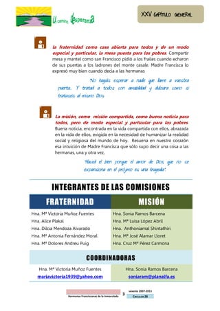           la fraternidad como casa abierta para todos y de un modo
           especial y particular, la mesa puesta para los pobres. Compartir
           mesa y mantel como san Francisco pidió a los frailes cuando echaron
           de sus puertas a los ladrones del monte casale. Madre Francisca lo
           expresó muy bien cuando decía a las hermanas

                                   “No hagáis esperar a nadie que llame a vuestra
             puerta… Y tratad a todos con amabilidad y dulzura como si
             trataseis al mismo Dios



           La misión, como misión compartida, como buena noticia para
            todos, pero de modo especial y particular para los pobres.
            Buena noticia, encontrada en la vida compartida con ellos, abrazada
            en la vida de ellos, exigida en la necesidad de humanizar la realidad
            social y religiosa del mundo de hoy. Resuena en nuestro corazón
            esa intuición de Madre Francisca que sólo supo decir una cosa a las
            hermanas, una y otra vez,

                               “Haced el bien porque el amor de Dios que no se
                               expansiona en el prójimo es una tragedia”.



          INTEGRANTES DE LAS COMISIONES
       FRATERNIDAD                                                       MISIÓN
Hna. Mª Victoria Muñoz Fuentes                       Hna. Sonia Ramos Barcena
Hna. Alice Plakal                                    Hna. Mª Luisa López Abril
Hna. Dilcia Mendoza Alvarado                         Hna. Anthoniamal Shintathiri
Hna. Mª Antonia Fernández Moral                      Hna. Mª José Alamar Lloret
Hna. Mª Dolores Andreu Puig                          Hna. Cruz Mª Pérez Carmona


                                 COORDINADORAS
   Hna. Mª Victoria Muñoz Fuentes                                Hna. Sonia Ramos Barcena
   mariavictoria1939@yahoo.com                                    soniaram@planalfa.es


                                                                  sexenio 2007-2013
                    Hermanas Franciscanas de la Inmaculada
                                                             3      CIRCULAR 28
 