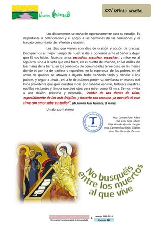 Los documentos se enviarán oportunamente para su estudio. Es
importante la colaboración y el apoyo a las hermanas de las comisiones y el
trabajo comunitario de reflexión y oración.
                 Los días que vienen son días de oración y acción de gracias.
Dediquemos el mejor tiempo de nuestro día a ponernos ante el Señor y dejar
que Él nos hable. Nuestra tarea: escuchar, escuchar, escuchar… y mirar no al
sepulcro, sino a la vida que está fuera, en el huerto del mundo, en las orillas de
los mares de la tierra, en los cenáculos de comunidades temerosas, en las mesas
donde el pan ha de partirse y repartirse, en la esperanza de los pobres, en el
amor de quienes se atraven a dejarlo todo, venderlo todo y darselo a los
pobres, y seguir a Jesús , en la fe de quienes ponen su confianza en manos del
Dios providente que guía nuestras vidas por cañadas oscuras, fortalece nuestras
rodillas vacilantes y limpia nuestros ojos para mirar como Él mira. Se nos invita
a una misión, preciosa y necesaria, “cuidar de los dones de Dios,
especialmente de los más frágiles, y hacerlo con ternura, ya que sólo el que
sirve con amor sabe custodiar”, (cfr. homilía Papa Francisco, 19 marzo)
                 Un abrazo fraterno

                                                                                Hna. Carmen Pons Martí
                                                                                  Hna. Celia Tena Marín
                                                                            Hna. Aniuska Aponte Vargas
                                                                         Hna. Carmen Rosa Rejas Chávez
                                                                            Hna. Elisa Tortonda Zarzoso




                                                                 sexenio 2007-2013
                    Hermanas Franciscanas de la Inmaculada
                                                             4     CIRCULAR 28
 