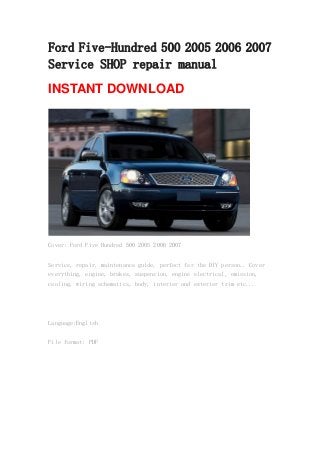 Ford Five-Hundred 500 2005 2006 2007
Service SHOP repair manual
INSTANT DOWNLOAD
Cover: Ford Five Hundred 500 2005 2006 2007
Service, repair, maintenance guide, perfect for the DIY person.. Cover
everything, engine, brakes, suspension, engine electrical, emission,
cooling, wiring schematics, body, interior and exterior trim etc...
Language:English
File format: PDF
 