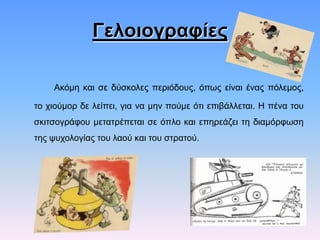 Γελοιογραυίες
Αθόκε θαη ζε δύζθνιεο πεξηόδνπο, όπσο είλαη έλαο πόιεκνο,
ην ρηνύκνξ δε ιείπεη, γηα λα κελ πνύκε όηη επηβάιιεηαη. Ζ πέλα ηνπ
ζθηηζνγξάθνπ κεηαηξέπεηαη ζε όπιν θαη επεξεάδεη ηε δηακόξθσζε

ηεο ςπρνινγίαο ηνπ ιανύ θαη ηνπ ζηξαηνύ.

 