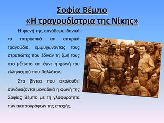 Σοφία Βζμπο
«Η τραγουδίςτρια τθσ Νίκθσ»
Ζ θσλή ηεο ζπλόδεςε ηδαληθά
ηα

παηξησηηθά

ηξαγνύδηα,

θαη

ζαηηξηθά

εκςπρώλνληαο

ηνπο

ζηξαηηώηεο πνπ έδηλαλ ηε δσή ηνπο
ζην κέησπν θαη έγηλε ε θσλή ηνπ
ειιεληζκνύ πνπ βαιιόηαλ.
΢ην

βίληεν

πνπ

αθνινπζεί

ζπλδπάδνληαη κνλαδηθά ε θσλή ηεο

΢νθίαο Βέκπν κε ηε γιαθπξόηεηα
ησλ ζθηηζνγξάθσλ ηεο επνρήο.

 