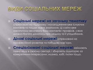 

Соціальні мережі на загальну тематику
спрямовані на підтримку і налагодження вже існуючих
контактів та пошук нових знайомих. Ці сайти вже
накопичили величезну базу контактів і профілів, з яких
можна багато дізнатись про людину та її уподобання.



Ділові соціальні мережі спрямовані на
професійний розвиток та побудову кар’єри.



Спеціалізовані соціальні мережі займають
певну нішу в своєму секторі, і збирають аудиторію за
конкретними інтересами: музика, хобі, плітки тощо.

 
