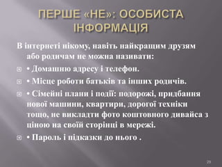 В інтернеті нікому, навіть найкращим друзям
або родичам не можна називати:
 • Домашню адресу і телефон.
 • Місце роботи батьків та інших родичів.
 • Сімейні плани і події: подорожі, придбання
нової машини, квартири, дорогої техніки
тощо, не викладти фото коштовного дивайса з
ціною на своїй сторінці в мережі.
 • Пароль і підказки до нього .
29

 