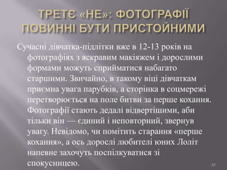 Сучасні дівчатка-підлітки вже в 12-13 років на
фотографіях з яскравим макіяжем і дорослими
формами можуть сприйматися набагато
старшими. Звичайно, в такому віці дівчаткам
приємна увага парубків, а сторінка в соцмережі
перетворюється на поле битви за перше кохання.
Фотографії стають дедалі відвертішими, аби
тільки він — єдиний і неповторний, звернув
увагу. Невідомо, чи помітить старання «перше
кохання», а ось дорослі любителі юних Лоліт
напевне захочуть поспілкуватися зі
спокусницею.
31

 