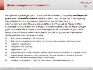 Доверяющие собственность
смотрят на происходящее с точки зрения человека, которому необходимо
доверить свою собственность (денежные средства, др. ресурсы) одному
из участников. Они оценивают способность к сохранению и
приумножению капитала и иной собственности, когда на первый план
выступает умение получить в итоге, «в сухом остатке», положительный для
дела результат. Их волнует, что произойдет, если они инвестируют свои
средства в подразделение этого руководителя или доверят управление
своей собственностью именно ему:


будет ли приумножаться собственность



будет ли она приумножаться энергично или фактически лишь на уровне инфляции



не даст ли ее растащить



не пустится ли в авантюры



не украдет ли сам



не уподобится ли «собаке на сене» или Плюшкину, отчего собственность придет в упадок




не восстановит ли против себя сотрудников, клиентов или общественность до такой
степени, что собственность будет просто уничтожена
не войдет ли в конфликт с законом или государственными органами и т. д.

© 2013 PM Expert

Управленческие поединки

10

 