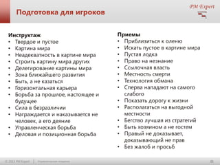 Подготовка для игроков
Инструктаж
• Твердое и пустое
• Картина мира
• Неадекватность в картине мира
• Строить картину мира других
• Делегирование картины мира
• Зона ближайшего развития
• Быть, а не казаться
• Горизонтальная карьера
• Борьба за прошлое, настоящее и
будущее
• Сила в безразличии
• Награждается и наказывается не
человек, а его деяние
• Управленческая борьба
• Деловая и позиционная борьба

© 2013 PM Expert

Управленческие поединки

Приемы
• Приблизиться к оленю
• Искать пустое в картине мира
• Пустая лодка
• Право на незнание
• Ссылочная власть
• Местность смерти
• Технология обмана
• Сперва нападают на самого
слабого
• Показать дорогу к жизни
• Располагаться на выгодной
местности
• Бегство лучшая из стратегий
• Быть хозяином а не гостем
• Правый не доказывает,
доказывающий не прав
• Без жалоб и просьб
11

 