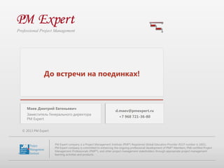 фото

Маев Дмитрий Евгеньевич
Заместитель Генерального директора
PM Expert

d.maev@pmexpert.ru

+7 968 721-36-80

© 2013 PM Expert

PM Expert company is a Project Management Institute (PMI®) Registered Global Education Provider (R.E.P number is 1601).
PM Expert company is committed to enhancing the ongoing professional development of PMI® Members, PMI-certified Project
Management Professionals (PMP®), and other project management stakeholders through appropriate project management
learning activities and products.

 