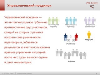 Управленческий поединок

Управленческий поединок —

это интеллектуальное публичное
противостояние двух участников,
каждый из которых стремится

показать свое умение вести
переговоры и добиваться
результатов за счет использования

приемов управления ситуацией,
после чего судьи выносят оценки
и дают комментарии.

© 2013 PM Expert

Управленческие поединки

2

 