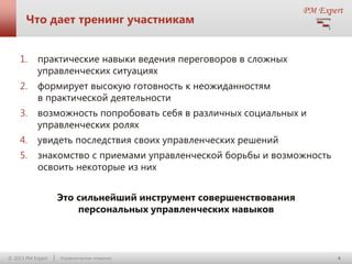 Что дает тренинг участникам
1.

практические навыки ведения переговоров в сложных
управленческих ситуациях

2.

формирует высокую готовность к неожиданностям
в практической деятельности

3.

возможность попробовать себя в различных социальных и
управленческих ролях

4.

увидеть последствия своих управленческих решений

5.

знакомство с приемами управленческой борьбы и возможность
освоить некоторые из них
Это сильнейший инструмент совершенствования
персональных управленческих навыков

© 2013 PM Expert

Управленческие поединки

4

 