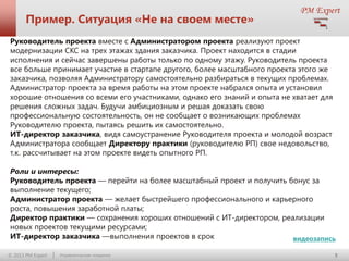 Пример. Ситуация «Не на своем месте»
Руководитель проекта вместе с Администратором проекта реализуют проект
модернизации СКС на трех этажах здания заказчика. Проект находится в стадии
исполнения и сейчас завершены работы только по одному этажу. Руководитель проекта
все больше принимает участие в стартапе другого, более масштабного проекта этого же
заказчика, позволяя Администратору самостоятельно разбираться в текущих проблемах.
Администратор проекта за время работы на этом проекте набрался опыта и установил
хорошие отношения со всеми его участниками, однако его знаний и опыта не хватает для
решения сложных задач. Будучи амбициозным и решая доказать свою
профессиональную состоятельность, он не сообщает о возникающих проблемах
Руководителю проекта, пытаясь решить их самостоятельно.
ИТ-директор заказчика, видя самоустранение Руководителя проекта и молодой возраст
Администратора сообщает Директору практики (руководителю РП) свое недовольство,
т.к. рассчитывает на этом проекте видеть опытного РП.
Роли и интересы:
Руководитель проекта — перейти на более масштабный проект и получить бонус за
выполнение текущего;
Администратор проекта — желает быстрейшего профессионального и карьерного
роста, повышения заработной платы;
Директор практики — сохранения хороших отношений с ИТ-директором, реализации
новых проектов текущими ресурсами;
ИТ-директор заказчика —выполнения проектов в срок
видеозапись
© 2013 PM Expert

Управленческие поединки

5

 