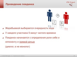 Проведение поединка



Жеребьевкой выбирается очередность хода



У каждого участника 5 минут чистого времени



Поединок начинается с определения роли себе и
оппоненту и прямой речью
(диалог, а не монолог)

© 2013 PM Expert

Управленческие поединки

6

 