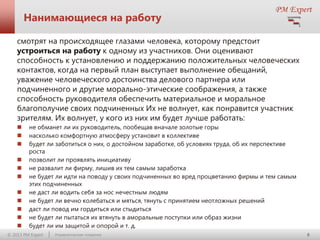 Нанимающиеся на работу
смотрят на происходящее глазами человека, которому предстоит
устроиться на работу к одному из участников. Они оценивают
способность к установлению и поддержанию положительных человеческих
контактов, когда на первый план выступает выполнение обещаний,
уважение человеческого достоинства делового партнера или
подчиненного и другие морально-этические соображения, а также
способность руководителя обеспечить материальное и моральное
благополучие своих подчиненных Их не волнует, как понравится участник
зрителям. Их волнует, у кого из них им будет лучше работать:












не обманет ли их руководитель, пообещав вначале золотые горы
насколько комфортную атмосферу установит в коллективе
будет ли заботиться о них, о достойном заработке, об условиях труда, об их перспективе
роста
позволит ли проявлять инициативу
не развалит ли фирму, лишив их тем самым заработка
не будет ли идти на поводу у своих подчиненных во вред процветанию фирмы и тем самым
этих подчиненных
не даст ли водить себя за нос нечестным людям
не будет ли вечно колебаться и мяться, тянуть с принятием неотложных решений
даст ли повод им гордиться или стыдиться
не будет ли пытаться их втянуть в аморальные поступки или образ жизни
будет ли им защитой и опорой и т. д.

© 2013 PM Expert

Управленческие поединки

8

 