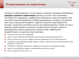 Отправляющие на переговоры
смотрят на происходящее с точки зрения человека, которому необходимо
доверить провести переговоры одному из коллег. Они оценивают
способность к перехвату и удержанию управления, когда на первый план
выступает умение продвинуть вперед защищаемые интересы, не вступив
при этом в серьезный конфликт с другой стороной переговоров. Их
волнует, насколько участники сильны как переговорщики, готовы ли они к
ведению переговоров в жесткой и конфликтной ситуации: умеет ли
руководитель строить адекватную картину мира, эффективно
воздействовать на картину мира партнера


достаточно ли этически совершенен



умеет ли вести позиционную борьбу и располагаться на выгодной местности



умеет ли различать пустое и твердое, находить уязвимые места в позиции другого



способен ли вести деловую борьбу «здесь и сейчас» с достаточной психологической силой,
скоростью, точностью



способен ли обходить ловушки, не поддаваться страстям и разглядывать победу



можно ли ему доверить ведение переговоров в жестких условиях



умеет ли держать свою цель и т. д.

© 2013 PM Expert

Управленческие поединки

9

 