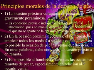 Principios morales de la ocasión de pec.
• 1) La ocasión próxima voluntaria de pecar es
gravemente pecaminosa.
– Es condición previa e indispensable para recibir la
absolución, pues no manifestaría sincero arrepentimiento
el que no se aparte de la ocasión próxima voluntaria.

• 2) En la ocasión próxima necesaria, el hombre debe
emplear todos los medios a su alcance para alejar en
lo posible la ocasión de pecar y restarle influencia.
En otras palabras, debe convertir la ocasión próxima
en remota.
• 3) Es imposible al hombre evitar todas las ocasiones
remotas de pecar, especialmente en relación al
pecado venial.

 