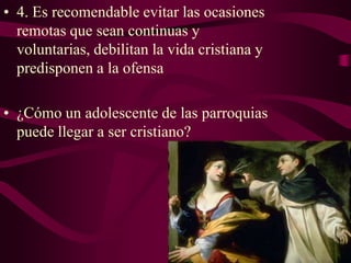 • 4. Es recomendable evitar las ocasiones
remotas que sean continuas y
voluntarias, debilitan la vida cristiana y
predisponen a la ofensa
• ¿Cómo un adolescente de las parroquias
puede llegar a ser cristiano?

 