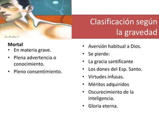 Clasificación según
la gravedad
Mortal
• En materia grave.
• Plena advertencia o
conocimiento.
• Pleno consentimiento.

•
•
•
•
•
•
•

Aversión habitual a Dios.
Se pierde:
La gracia santificante
Los dones del Esp. Santo.
Virtudes infusas.
Méritos adquiridos
Oscurecimiento de la
inteligencia.
• Gloria eterna.

 