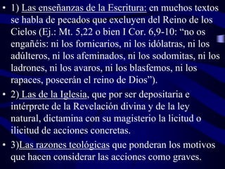• 1) Las enseñanzas de la Escritura: en muchos textos
se habla de pecados que excluyen del Reino de los
Cielos (Ej.: Mt. 5,22 o bien I Cor. 6,9-10: “no os
engañéis: ni los fornicarios, ni los idólatras, ni los
adúlteros, ni los afeminados, ni los sodomitas, ni los
ladrones, ni los avaros, ni los blasfemos, ni los
rapaces, poseerán el reino de Dios”).
• 2) Las de la Iglesia, que por ser depositaria e
intérprete de la Revelación divina y de la ley
natural, dictamina con su magisterio la licitud o
ilicitud de acciones concretas.
• 3)Las razones teológicas que ponderan los motivos
que hacen considerar las acciones como graves.

 