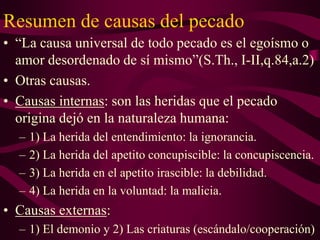 Resumen de causas del pecado
• “La causa universal de todo pecado es el egoísmo o
amor desordenado de sí mismo”(S.Th., I-II,q.84,a.2)
• Otras causas.
• Causas internas: son las heridas que el pecado
origina dejó en la naturaleza humana:
–
–
–
–

1) La herida del entendimiento: la ignorancia.
2) La herida del apetito concupiscible: la concupiscencia.
3) La herida en el apetito irascible: la debilidad.
4) La herida en la voluntad: la malicia.

• Causas externas:
– 1) El demonio y 2) Las criaturas (escándalo/cooperación)

 