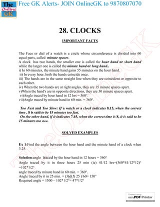 Free GK Alerts- JOIN OnlineGK to 9870807070

28. CLOCKS

eG
K

IMPORTANT FACTS

nl

in

The Face or dial of a watch is a circle whose circumference is divided into 60
equal parts, called minute spaces.
A clock has two hands, the smaller one is called the hour hand or short hand
while the larger one is called the minute hand or long hand..
i) In 60 minutes, the minute hand gains 55 minutes on the hour hand.
ii) In every hour, both the hands coincide once.
iii) The hands are in the same straight line when they are coincident or opposite to
each other.
iv) When the two hands are at right angles, they are 15 minute spaces apart.
v)When the hand's are in opposite directions, they are 30 minute spaces apart.
vi)Angle traced by hour hand in 12 hrs = 360°.
vii)Angle traced by minute hand in 60 min. = 360°.

eO

Too Fast and Too Slow: If a watch or a clock indicates 8.15, when the correct
time , 8 is said to be 15 minutes too fast.
On the other hand, if it indicates 7.45, when the correct time is 8, it is said to be
15 minutes too slow.
SOLVED EXAMPLES

Th

Ex 1:Find the angle between the hour hand and the minute hand of a clock when
3.25.
Solution:angle traced by the hour hand in 12 hours = 360°
Angle traced by it in three hours 25 min (ie) 41/12 hrs=(360*41/12*12)°
=102*1/2°
angle traced by minute hand in 60 min. = 360°.
Angle traced by it in 25 min. = (360 X 25 )/60= 150°
Required angle = 1500 – 102*1/2°= 47*1/2°

 