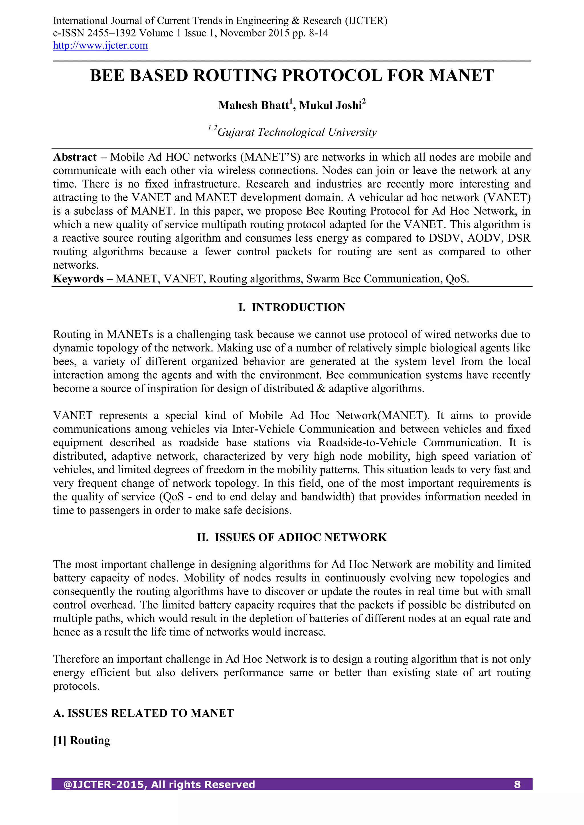 International Journal of Current Trends in Engineering & Research (IJCTER)
e-ISSN 2455–1392 Volume 1 Issue 1, November 2015 pp. 8-14
http://www.ijcter.com
@IJCTER-2015, All rights Reserved 8
BEE BASED ROUTING PROTOCOL FOR MANET
Mahesh Bhatt1
, Mukul Joshi2
1,2
Gujarat Technological University
Abstract – Mobile Ad HOC networks (MANET’S) are networks in which all nodes are mobile and
communicate with each other via wireless connections. Nodes can join or leave the network at any
time. There is no fixed infrastructure. Research and industries are recently more interesting and
attracting to the VANET and MANET development domain. A vehicular ad hoc network (VANET)
is a subclass of MANET. In this paper, we propose Bee Routing Protocol for Ad Hoc Network, in
which a new quality of service multipath routing protocol adapted for the VANET. This algorithm is
a reactive source routing algorithm and consumes less energy as compared to DSDV, AODV, DSR
routing algorithms because a fewer control packets for routing are sent as compared to other
networks.
Keywords – MANET, VANET, Routing algorithms, Swarm Bee Communication, QoS.
I. INTRODUCTION
Routing in MANETs is a challenging task because we cannot use protocol of wired networks due to
dynamic topology of the network. Making use of a number of relatively simple biological agents like
bees, a variety of different organized behavior are generated at the system level from the local
interaction among the agents and with the environment. Bee communication systems have recently
become a source of inspiration for design of distributed & adaptive algorithms.
VANET represents a special kind of Mobile Ad Hoc Network(MANET). It aims to provide
communications among vehicles via Inter-Vehicle Communication and between vehicles and fixed
equipment described as roadside base stations via Roadside-to-Vehicle Communication. It is
distributed, adaptive network, characterized by very high node mobility, high speed variation of
vehicles, and limited degrees of freedom in the mobility patterns. This situation leads to very fast and
very frequent change of network topology. In this field, one of the most important requirements is
the quality of service (QoS - end to end delay and bandwidth) that provides information needed in
time to passengers in order to make safe decisions.
II. ISSUES OF ADHOC NETWORK
The most important challenge in designing algorithms for Ad Hoc Network are mobility and limited
battery capacity of nodes. Mobility of nodes results in continuously evolving new topologies and
consequently the routing algorithms have to discover or update the routes in real time but with small
control overhead. The limited battery capacity requires that the packets if possible be distributed on
multiple paths, which would result in the depletion of batteries of different nodes at an equal rate and
hence as a result the life time of networks would increase.
Therefore an important challenge in Ad Hoc Network is to design a routing algorithm that is not only
energy efficient but also delivers performance same or better than existing state of art routing
protocols.
A. ISSUES RELATED TO MANET
[1] Routing
 