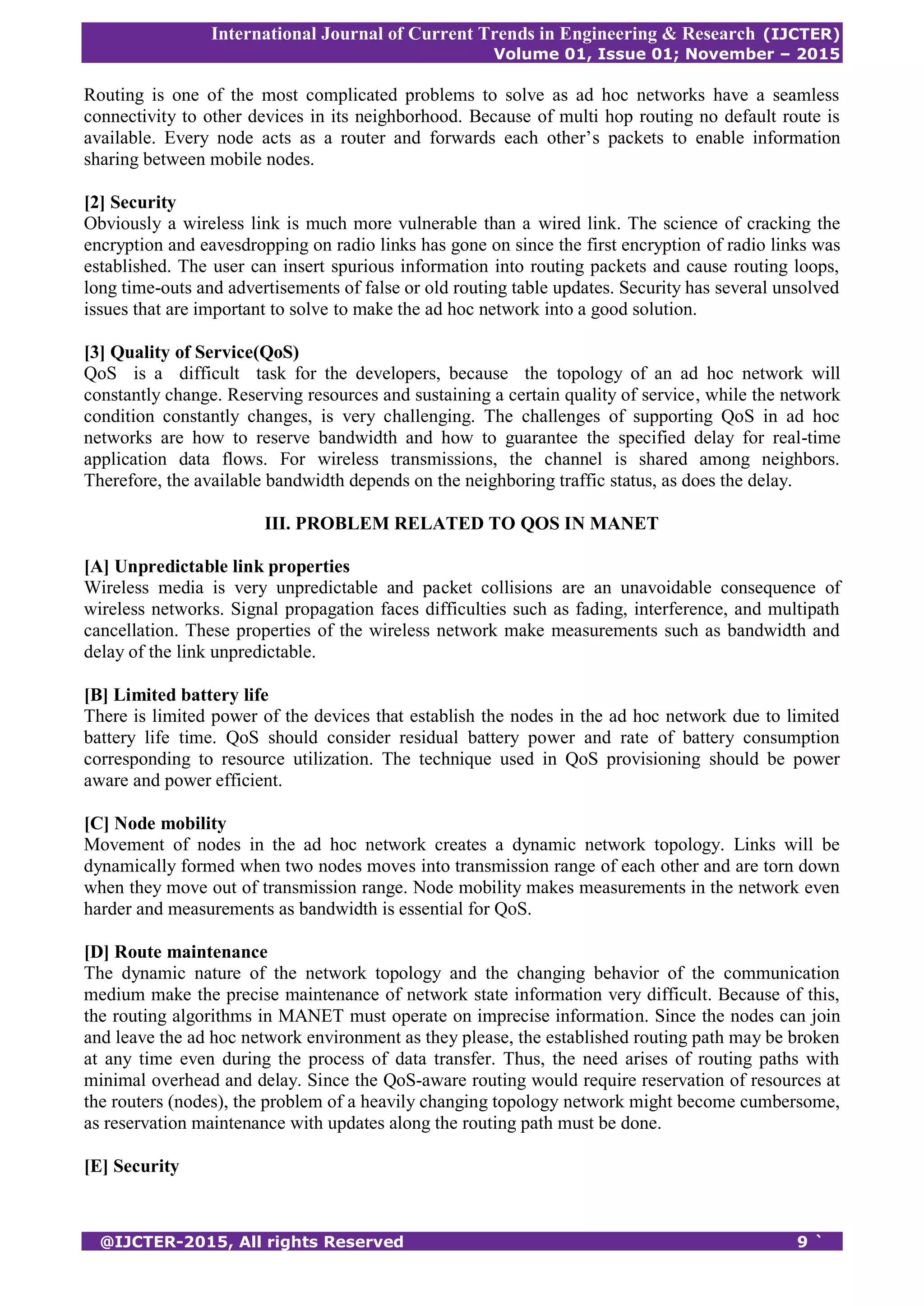 International Journal of Current Trends in Engineering & Research (IJCTER)
Volume 01, Issue 01; November – 2015
@IJCTER-2015, All rights Reserved 9 `
Routing is one of the most complicated problems to solve as ad hoc networks have a seamless
connectivity to other devices in its neighborhood. Because of multi hop routing no default route is
available. Every node acts as a router and forwards each other’s packets to enable information
sharing between mobile nodes.
[2] Security
Obviously a wireless link is much more vulnerable than a wired link. The science of cracking the
encryption and eavesdropping on radio links has gone on since the first encryption of radio links was
established. The user can insert spurious information into routing packets and cause routing loops,
long time-outs and advertisements of false or old routing table updates. Security has several unsolved
issues that are important to solve to make the ad hoc network into a good solution.
[3] Quality of Service(QoS)
QoS is a difficult task for the developers, because the topology of an ad hoc network will
constantly change. Reserving resources and sustaining a certain quality of service, while the network
condition constantly changes, is very challenging. The challenges of supporting QoS in ad hoc
networks are how to reserve bandwidth and how to guarantee the specified delay for real-time
application data flows. For wireless transmissions, the channel is shared among neighbors.
Therefore, the available bandwidth depends on the neighboring traffic status, as does the delay.
III. PROBLEM RELATED TO QOS IN MANET
[A] Unpredictable link properties
Wireless media is very unpredictable and packet collisions are an unavoidable consequence of
wireless networks. Signal propagation faces difficulties such as fading, interference, and multipath
cancellation. These properties of the wireless network make measurements such as bandwidth and
delay of the link unpredictable.
[B] Limited battery life
There is limited power of the devices that establish the nodes in the ad hoc network due to limited
battery life time. QoS should consider residual battery power and rate of battery consumption
corresponding to resource utilization. The technique used in QoS provisioning should be power
aware and power efficient.
[C] Node mobility
Movement of nodes in the ad hoc network creates a dynamic network topology. Links will be
dynamically formed when two nodes moves into transmission range of each other and are torn down
when they move out of transmission range. Node mobility makes measurements in the network even
harder and measurements as bandwidth is essential for QoS.
[D] Route maintenance
The dynamic nature of the network topology and the changing behavior of the communication
medium make the precise maintenance of network state information very difficult. Because of this,
the routing algorithms in MANET must operate on imprecise information. Since the nodes can join
and leave the ad hoc network environment as they please, the established routing path may be broken
at any time even during the process of data transfer. Thus, the need arises of routing paths with
minimal overhead and delay. Since the QoS-aware routing would require reservation of resources at
the routers (nodes), the problem of a heavily changing topology network might become cumbersome,
as reservation maintenance with updates along the routing path must be done.
[E] Security
 