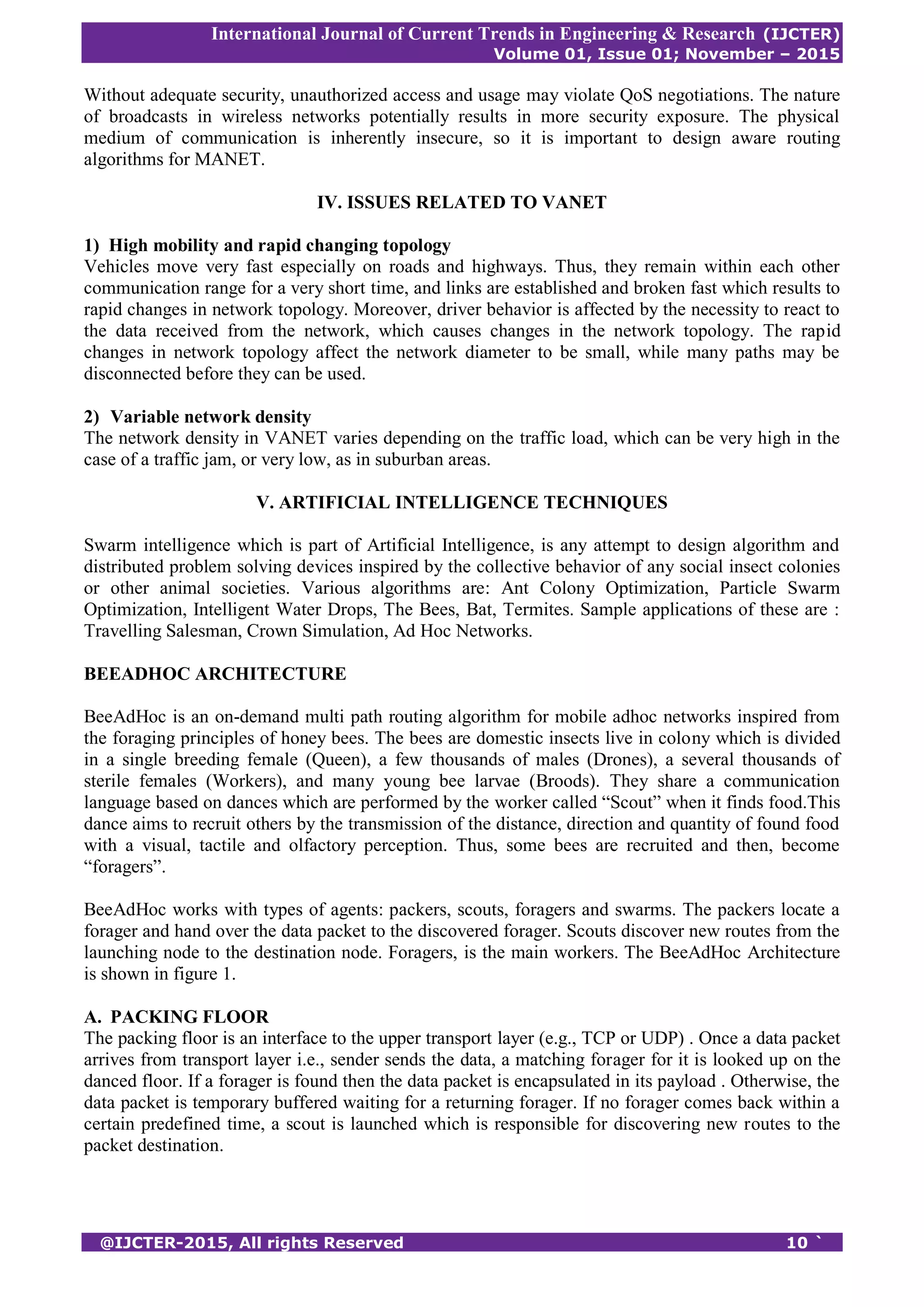 International Journal of Current Trends in Engineering & Research (IJCTER)
Volume 01, Issue 01; November – 2015
@IJCTER-2015, All rights Reserved 10 `
Without adequate security, unauthorized access and usage may violate QoS negotiations. The nature
of broadcasts in wireless networks potentially results in more security exposure. The physical
medium of communication is inherently insecure, so it is important to design aware routing
algorithms for MANET.
IV. ISSUES RELATED TO VANET
1) High mobility and rapid changing topology
Vehicles move very fast especially on roads and highways. Thus, they remain within each other
communication range for a very short time, and links are established and broken fast which results to
rapid changes in network topology. Moreover, driver behavior is affected by the necessity to react to
the data received from the network, which causes changes in the network topology. The rapid
changes in network topology affect the network diameter to be small, while many paths may be
disconnected before they can be used.
2) Variable network density
The network density in VANET varies depending on the traffic load, which can be very high in the
case of a traffic jam, or very low, as in suburban areas.
V. ARTIFICIAL INTELLIGENCE TECHNIQUES
Swarm intelligence which is part of Artificial Intelligence, is any attempt to design algorithm and
distributed problem solving devices inspired by the collective behavior of any social insect colonies
or other animal societies. Various algorithms are: Ant Colony Optimization, Particle Swarm
Optimization, Intelligent Water Drops, The Bees, Bat, Termites. Sample applications of these are :
Travelling Salesman, Crown Simulation, Ad Hoc Networks.
BEEADHOC ARCHITECTURE
BeeAdHoc is an on-demand multi path routing algorithm for mobile adhoc networks inspired from
the foraging principles of honey bees. The bees are domestic insects live in colony which is divided
in a single breeding female (Queen), a few thousands of males (Drones), a several thousands of
sterile females (Workers), and many young bee larvae (Broods). They share a communication
language based on dances which are performed by the worker called “Scout” when it finds food.This
dance aims to recruit others by the transmission of the distance, direction and quantity of found food
with a visual, tactile and olfactory perception. Thus, some bees are recruited and then, become
“foragers”.
BeeAdHoc works with types of agents: packers, scouts, foragers and swarms. The packers locate a
forager and hand over the data packet to the discovered forager. Scouts discover new routes from the
launching node to the destination node. Foragers, is the main workers. The BeeAdHoc Architecture
is shown in figure 1.
A. PACKING FLOOR
The packing floor is an interface to the upper transport layer (e.g., TCP or UDP) . Once a data packet
arrives from transport layer i.e., sender sends the data, a matching forager for it is looked up on the
danced floor. If a forager is found then the data packet is encapsulated in its payload . Otherwise, the
data packet is temporary buffered waiting for a returning forager. If no forager comes back within a
certain predefined time, a scout is launched which is responsible for discovering new routes to the
packet destination.
 