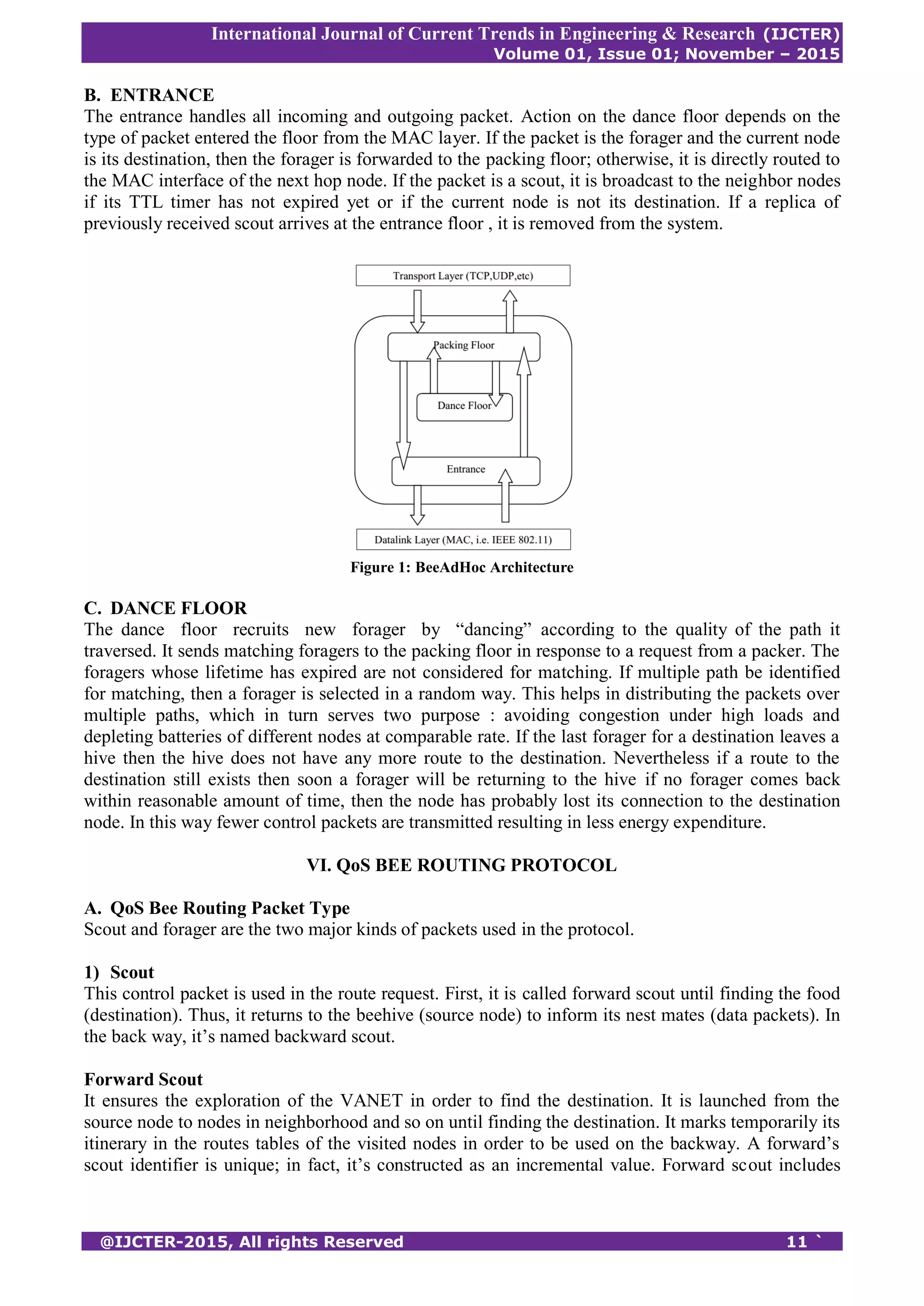 International Journal of Current Trends in Engineering & Research (IJCTER)
Volume 01, Issue 01; November – 2015
@IJCTER-2015, All rights Reserved 11 `
B. ENTRANCE
The entrance handles all incoming and outgoing packet. Action on the dance floor depends on the
type of packet entered the floor from the MAC layer. If the packet is the forager and the current node
is its destination, then the forager is forwarded to the packing floor; otherwise, it is directly routed to
the MAC interface of the next hop node. If the packet is a scout, it is broadcast to the neighbor nodes
if its TTL timer has not expired yet or if the current node is not its destination. If a replica of
previously received scout arrives at the entrance floor , it is removed from the system.
Figure 1: BeeAdHoc Architecture
C. DANCE FLOOR
The dance floor recruits new forager by “dancing” according to the quality of the path it
traversed. It sends matching foragers to the packing floor in response to a request from a packer. The
foragers whose lifetime has expired are not considered for matching. If multiple path be identified
for matching, then a forager is selected in a random way. This helps in distributing the packets over
multiple paths, which in turn serves two purpose : avoiding congestion under high loads and
depleting batteries of different nodes at comparable rate. If the last forager for a destination leaves a
hive then the hive does not have any more route to the destination. Nevertheless if a route to the
destination still exists then soon a forager will be returning to the hive if no forager comes back
within reasonable amount of time, then the node has probably lost its connection to the destination
node. In this way fewer control packets are transmitted resulting in less energy expenditure.
VI. QoS BEE ROUTING PROTOCOL
A. QoS Bee Routing Packet Type
Scout and forager are the two major kinds of packets used in the protocol.
1) Scout
This control packet is used in the route request. First, it is called forward scout until finding the food
(destination). Thus, it returns to the beehive (source node) to inform its nest mates (data packets). In
the back way, it’s named backward scout.
Forward Scout
It ensures the exploration of the VANET in order to find the destination. It is launched from the
source node to nodes in neighborhood and so on until finding the destination. It marks temporarily its
itinerary in the routes tables of the visited nodes in order to be used on the backway. A forward’s
scout identifier is unique; in fact, it’s constructed as an incremental value. Forward scout includes
 