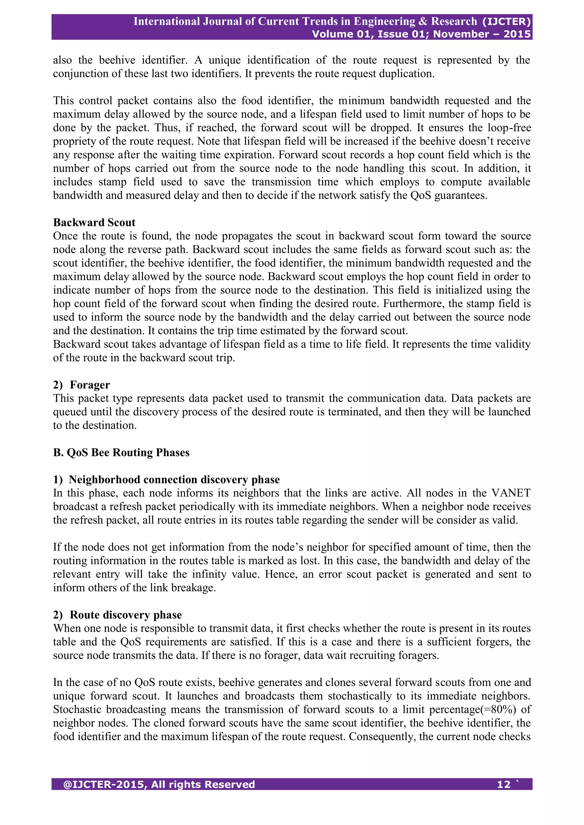 International Journal of Current Trends in Engineering & Research (IJCTER)
Volume 01, Issue 01; November – 2015
@IJCTER-2015, All rights Reserved 12 `
also the beehive identifier. A unique identification of the route request is represented by the
conjunction of these last two identifiers. It prevents the route request duplication.
This control packet contains also the food identifier, the minimum bandwidth requested and the
maximum delay allowed by the source node, and a lifespan field used to limit number of hops to be
done by the packet. Thus, if reached, the forward scout will be dropped. It ensures the loop-free
propriety of the route request. Note that lifespan field will be increased if the beehive doesn’t receive
any response after the waiting time expiration. Forward scout records a hop count field which is the
number of hops carried out from the source node to the node handling this scout. In addition, it
includes stamp field used to save the transmission time which employs to compute available
bandwidth and measured delay and then to decide if the network satisfy the QoS guarantees.
Backward Scout
Once the route is found, the node propagates the scout in backward scout form toward the source
node along the reverse path. Backward scout includes the same fields as forward scout such as: the
scout identifier, the beehive identifier, the food identifier, the minimum bandwidth requested and the
maximum delay allowed by the source node. Backward scout employs the hop count field in order to
indicate number of hops from the source node to the destination. This field is initialized using the
hop count field of the forward scout when finding the desired route. Furthermore, the stamp field is
used to inform the source node by the bandwidth and the delay carried out between the source node
and the destination. It contains the trip time estimated by the forward scout.
Backward scout takes advantage of lifespan field as a time to life field. It represents the time validity
of the route in the backward scout trip.
2) Forager
This packet type represents data packet used to transmit the communication data. Data packets are
queued until the discovery process of the desired route is terminated, and then they will be launched
to the destination.
B. QoS Bee Routing Phases
1) Neighborhood connection discovery phase
In this phase, each node informs its neighbors that the links are active. All nodes in the VANET
broadcast a refresh packet periodically with its immediate neighbors. When a neighbor node receives
the refresh packet, all route entries in its routes table regarding the sender will be consider as valid.
If the node does not get information from the node’s neighbor for specified amount of time, then the
routing information in the routes table is marked as lost. In this case, the bandwidth and delay of the
relevant entry will take the infinity value. Hence, an error scout packet is generated and sent to
inform others of the link breakage.
2) Route discovery phase
When one node is responsible to transmit data, it first checks whether the route is present in its routes
table and the QoS requirements are satisfied. If this is a case and there is a sufficient forgers, the
source node transmits the data. If there is no forager, data wait recruiting foragers.
In the case of no QoS route exists, beehive generates and clones several forward scouts from one and
unique forward scout. It launches and broadcasts them stochastically to its immediate neighbors.
Stochastic broadcasting means the transmission of forward scouts to a limit percentage(=80%) of
neighbor nodes. The cloned forward scouts have the same scout identifier, the beehive identifier, the
food identifier and the maximum lifespan of the route request. Consequently, the current node checks
 