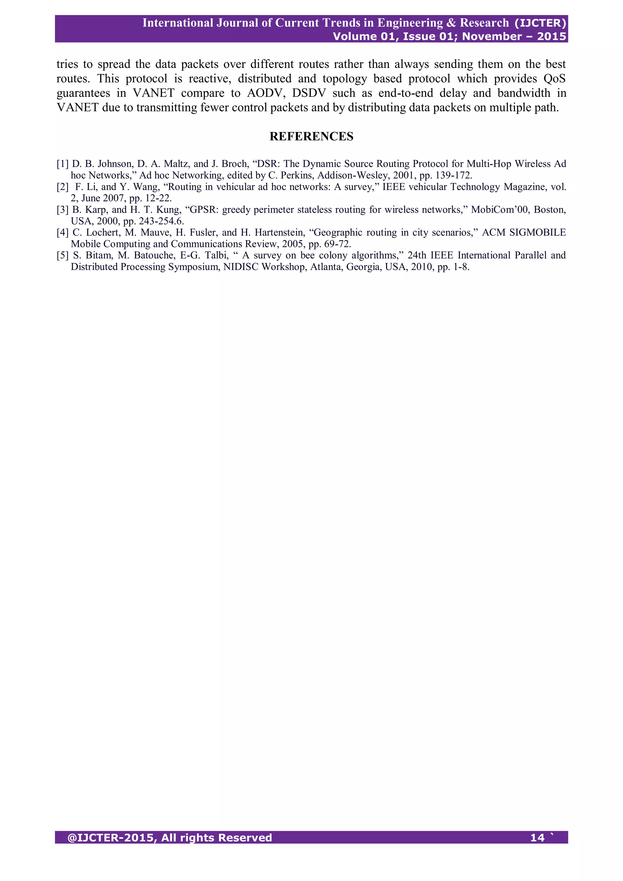 International Journal of Current Trends in Engineering & Research (IJCTER)
Volume 01, Issue 01; November – 2015
@IJCTER-2015, All rights Reserved 14 `
tries to spread the data packets over different routes rather than always sending them on the best
routes. This protocol is reactive, distributed and topology based protocol which provides QoS
guarantees in VANET compare to AODV, DSDV such as end-to-end delay and bandwidth in
VANET due to transmitting fewer control packets and by distributing data packets on multiple path.
REFERENCES
[1] D. B. Johnson, D. A. Maltz, and J. Broch, “DSR: The Dynamic Source Routing Protocol for Multi-Hop Wireless Ad
hoc Networks,” Ad hoc Networking, edited by C. Perkins, Addison-Wesley, 2001, pp. 139-172.
[2] F. Li, and Y. Wang, “Routing in vehicular ad hoc networks: A survey,” IEEE vehicular Technology Magazine, vol.
2, June 2007, pp. 12-22.
[3] B. Karp, and H. T. Kung, “GPSR: greedy perimeter stateless routing for wireless networks,” MobiCom’00, Boston,
USA, 2000, pp. 243-254.6.
[4] C. Lochert, M. Mauve, H. Fusler, and H. Hartenstein, “Geographic routing in city scenarios,” ACM SIGMOBILE
Mobile Computing and Communications Review, 2005, pp. 69-72.
[5] S. Bitam, M. Batouche, E-G. Talbi, “ A survey on bee colony algorithms,” 24th IEEE International Parallel and
Distributed Processing Symposium, NIDISC Workshop, Atlanta, Georgia, USA, 2010, pp. 1-8.
 