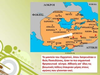 el.wikipedia.org

Το μαντείο του Ογχθςτοφ, όπου λατρευόταν ο
κεόσ Ποςειδϊνασ, ιταν το πιο ςθμαντικό
κρθςκευτικό κζντρο. Ακλθτζσ απ’ όλεσ τισ
βοιωτικζσ πόλεισ ζπαιρναν μζροσ ςτουσ
αγϊνεσ που γίνονταν εκεί.

 