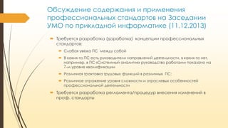 Обсуждение содержания и применения
профессиональных стандартов на Заседании
УМО по прикладной информатике (11.12.2013)
 Требуется разработка (доработка) концепции профессиональных
стандартов:
 Слабая увязка ПС между собой
 В каких-то ПС есть руководители направлений деятельности, в каких-то нет,
например, в ПС «Системный аналитик» руководство работами показано на
7-м уровне квалификации
 Различная трактовка трудовых функций в различных ПС;

 Различное отражение уровня сложности и отраслевых особенностей
профессиональной деятельности

 Требуется разработка регламента/процедур внесения изменений в
проф. стандарты

 