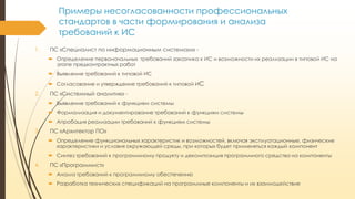 Примеры несогласованности профессиональных
стандартов в части формирования и анализа
требований к ИС
1.

ПС «Специалист по информационным системам»  Определение первоначальных требований заказчика к ИС и возможности их реализации в типовой ИС на
этапе предконтрактных работ
 Выявление требований к типовой ИС
 Согласование и утверждение требований к типовой ИС

2.

ПС «Системный аналитик»  Выявление требований к функциям системы
 Формализация и документирование требований к функциям системы
 Апробация реализации требований к функциям системы

3.

ПС «Архитектор ПО»
 Определение функциональных характеристик и возможностей, включая эксплуатационные, физические
характеристики и условия окружающей среды, при которых будет применяться каждый компонент
 Синтез требований к программному продукту и декомпозиция программного средства на компоненты

4.

ПС «Программист»
 Анализ требований к программному обеспечению

 Разработка технических спецификаций на программные компоненты и их взаимодействие

 