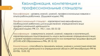 5

Квалификация, компетенция и
профессиональные стандарты
Квалификация - уровень знаний, умений, профессиональных навыков и
опыта работы работника (Трудовой кодекс РФ)

Профессиональный стандарт - характеристика квалификации,
необходимой работнику для осуществления определенного вида
профессиональной деятельности
(Трудовой кодекс РФ, Ст. 195.1, изм. 03.12.12)
Квалификация - совокупность знаний, умений, навыков и компетенций,
характеризующих подготовленность лица к выполнению определенного вида
и уровня профессиональной деятельности или конкретных трудовых функций
(273-ФЗ «Об Образовании в РФ», 29.12.12)
Компетенция - способность применять знания, умения и личностные качества
для успешной деятельности в определенной области (ИП Минобрнауки РФ №
03-956, 13.05.10)

 